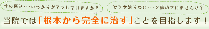 その痛み、いつから我慢していますか？どうせ治らないと諦めていませんか？当院では「根本から完全に治す」ことを目指します！